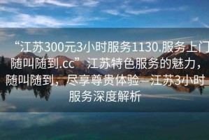 “江蘇300元3小時(shí)服務(wù)1130.服務(wù)上門隨叫隨到.cc”江蘇特色服務(wù)的魅力，隨叫隨到，盡享尊貴體驗(yàn)—江蘇3小時(shí)服務(wù)深度解析