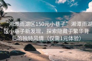 “湘潭雨湖區(qū)150元小巷子”湘潭雨湖區(qū)小巷子新發(fā)現(xiàn)，探索隱藏于繁華背后的獨特風(fēng)情（僅需1元體驗）