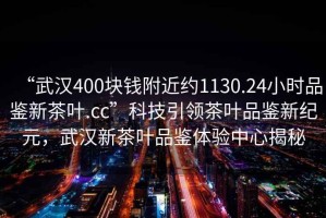 “武漢400塊錢附近約1130.24小時品鑒新茶葉.cc”科技引領茶葉品鑒新紀元，武漢新茶葉品鑒體驗中心揭秘