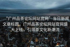 “廣州品茶論壇網(wǎng)站官網(wǎng)”當日新聞文章標題，廣州品茶論壇網(wǎng)站官網(wǎng)盛大上線，引領茶文化新潮流