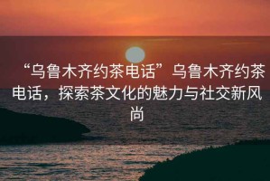 “烏魯木齊約茶電話”烏魯木齊約茶電話，探索茶文化的魅力與社交新風(fēng)尚