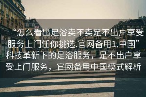 “怎么看出足浴賣不賣足不出戶享受服務(wù)上門任你挑選.官網(wǎng)備用1.中國”科技革新下的足浴服務(wù)，足不出戶享受上門服務(wù)，官網(wǎng)備用中國模式解析