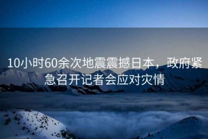 10小時60余次地震震撼日本，政府緊急召開記者會應(yīng)對災(zāi)情