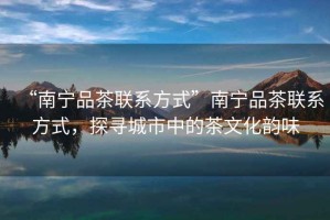 “南寧品茶聯(lián)系方式”南寧品茶聯(lián)系方式，探尋城市中的茶文化韻味