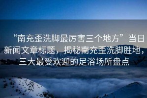 “南充歪洗腳最厲害三個地方”當(dāng)日新聞文章標(biāo)題，揭秘南充歪洗腳勝地，三大最受歡迎的足浴場所盤點(diǎn)