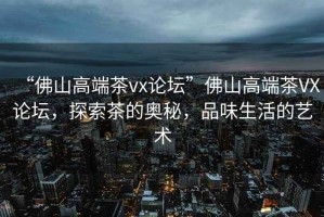 “佛山高端茶vx論壇”佛山高端茶VX論壇，探索茶的奧秘，品味生活的藝術(shù)