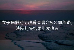 女子病假期間觀看演唱會(huì)被公司辭退，法院判決結(jié)果引發(fā)熱議