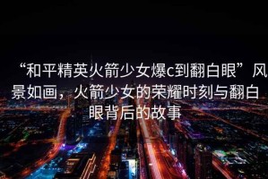 “和平精英火箭少女爆c到翻白眼”風(fēng)景如畫，火箭少女的榮耀時(shí)刻與翻白眼背后的故事