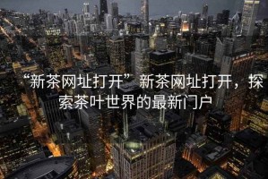 “新茶網(wǎng)址打開”新茶網(wǎng)址打開，探索茶葉世界的最新門戶