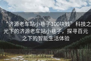 “濟(jì)源老車站小巷子100塊錢”科技之光下的濟(jì)源老車站小巷子，探尋百元之下的智能生活體驗(yàn)