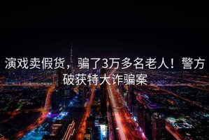 演戲賣假貨，騙了3萬多名老人！警方破獲特大詐騙案