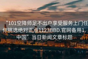 “101空降師足不出戶享受服務上門任你挑選絕對正點1123BBD.官網(wǎng)備用1.中國”當日新聞文章標題