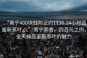 “南寧400塊錢(qián)附近約1130.24小時(shí)品鑒新茶葉.cc”南寧茶香，四百元之內(nèi)，全天候品鑒新茶葉的魅力