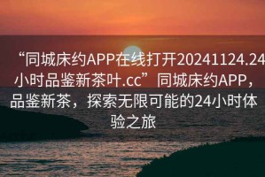 “同城床約APP在線(xiàn)打開(kāi)20241124.24小時(shí)品鑒新茶葉.cc”同城床約APP，品鑒新茶，探索無(wú)限可能的24小時(shí)體驗(yàn)之旅