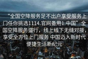 “全國(guó)空降服務(wù)足不出戶享受服務(wù)上門任你挑選1114.官網(wǎng)備用1.中國(guó)”全國(guó)空降服務(wù)盛行，線上線下無(wú)縫對(duì)接，享受全方位上門服務(wù) 中國(guó)邁入新時(shí)代便捷生活新紀(jì)元