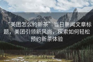 “美團(tuán)怎么約新茶”當(dāng)日新聞文章標(biāo)題，美團(tuán)引領(lǐng)新風(fēng)尚，探索如何輕松預(yù)約新茶體驗(yàn)