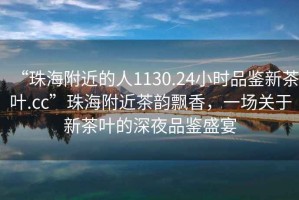 “珠海附近的人1130.24小時品鑒新茶葉.cc”珠海附近茶韻飄香，一場關于新茶葉的深夜品鑒盛宴