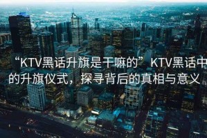 “KTV黑話升旗是干嘛的”KTV黑話中的升旗儀式，探尋背后的真相與意義