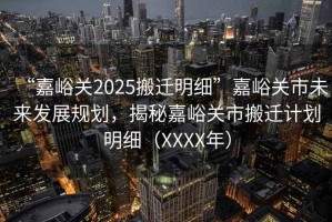 “嘉峪關2025搬遷明細”嘉峪關市未來發(fā)展規(guī)劃，揭秘嘉峪關市搬遷計劃明細（XXXX年）