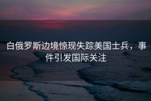 白俄羅斯邊境驚現(xiàn)失蹤美國士兵，事件引發(fā)國際關(guān)注