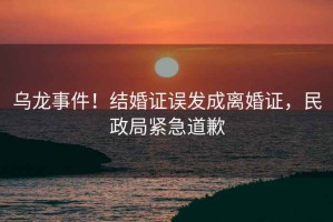 烏龍事件！結(jié)婚證誤發(fā)成離婚證，民政局緊急道歉