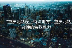 “重慶北站晚上特殊地方”重慶北站夜晚的特殊魅力