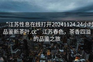 “江蘇性息在線打開(kāi)20241124.24小時(shí)品鑒新茶葉.cc”江蘇春色，茶香四溢的品鑒之旅