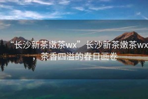 “長沙新茶嫩茶wx”長沙新茶嫩茶wx，茶香四溢的春日畫卷