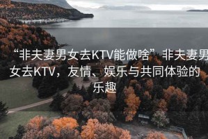 “非夫妻男女去KTV能做啥”非夫妻男女去KTV，友情、娛樂與共同體驗的樂趣