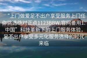 “上門做愛足不出戶享受服務(wù)上門任你挑選絕對正點(diǎn)1123BBW.官網(wǎng)備用1.中國”科技革新下的上門服務(wù)體驗(yàn)，足不出戶享受多元化服務(wù)選擇的時代來臨