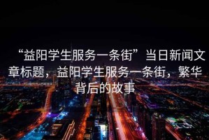 “益陽學(xué)生服務(wù)一條街”當(dāng)日新聞文章標(biāo)題，益陽學(xué)生服務(wù)一條街，繁華背后的故事