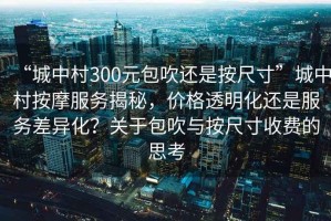 “城中村300元包吹還是按尺寸”城中村按摩服務(wù)揭秘，價(jià)格透明化還是服務(wù)差異化？關(guān)于包吹與按尺寸收費(fèi)的思考
