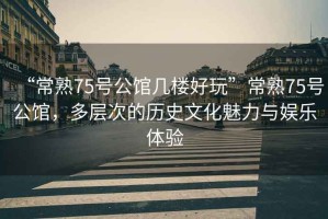 “常熟75號(hào)公館幾樓好玩”常熟75號(hào)公館，多層次的歷史文化魅力與娛樂體驗(yàn)