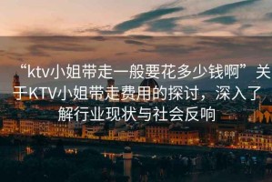 “ktv小姐帶走一般要花多少錢啊”關(guān)于KTV小姐帶走費(fèi)用的探討，深入了解行業(yè)現(xiàn)狀與社會(huì)反響