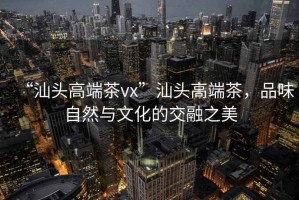 “汕頭高端茶vx”汕頭高端茶，品味自然與文化的交融之美