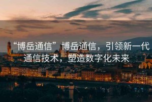 “博岳通信”博岳通信，引領(lǐng)新一代通信技術(shù)，塑造數(shù)字化未來