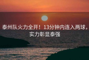 泰州隊(duì)火力全開(kāi)！13分鐘內(nèi)連入兩球，實(shí)力彰顯泰強(qiáng)