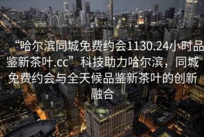“哈爾濱同城免費(fèi)約會(huì)1130.24小時(shí)品鑒新茶葉.cc”科技助力哈爾濱，同城免費(fèi)約會(huì)與全天候品鑒新茶葉的創(chuàng)新融合