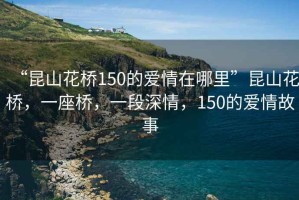 “昆山花橋150的愛情在哪里”昆山花橋，一座橋，一段深情，150的愛情故事