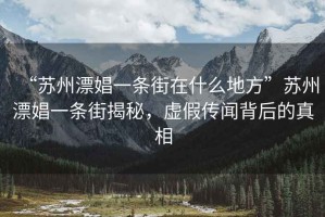 “蘇州漂娼一條街在什么地方”蘇州漂娼一條街揭秘，虛假傳聞背后的真相