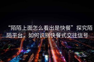 “陌陌上面怎么看出是快餐”探究陌陌平臺，如何識別快餐式交往信號