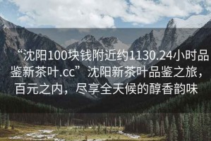“沈陽100塊錢附近約1130.24小時品鑒新茶葉.cc”沈陽新茶葉品鑒之旅，百元之內(nèi)，盡享全天候的醇香韻味