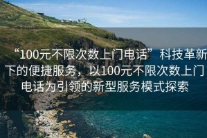 “100元不限次數(shù)上門電話”科技革新下的便捷服務(wù)，以100元不限次數(shù)上門電話為引領(lǐng)的新型服務(wù)模式探索