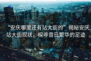 “安慶哪里還有站大街的”揭秘安慶站大街現(xiàn)狀，探尋昔日繁華的足跡