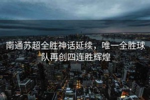 南通蘇超全勝神話延續(xù)，唯一全勝球隊(duì)再創(chuàng)四連勝輝煌