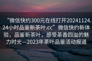 “微信快約300元在線打開20241124.24小時品鑒新茶葉.cc”微信快約新體驗(yàn)，品鑒新茶葉，感受茶香四溢的魅力時光—2023年茶葉品鑒活動報(bào)道