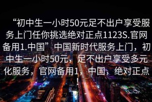 “初中生一小時(shí)50元足不出戶(hù)享受服務(wù)上門(mén)任你挑選絕對(duì)正點(diǎn)1123S.官網(wǎng)備用1.中國(guó)”中國(guó)新時(shí)代服務(wù)上門(mén)，初中生一小時(shí)50元，足不出戶(hù)享受多元化服務(wù)，官網(wǎng)備用1，中國(guó)，絕對(duì)正點(diǎn)！