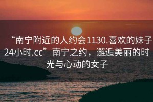 “南寧附近的人約會1130.喜歡的妹子24小時(shí).cc”南寧之約，邂逅美麗的時(shí)光與心動(dòng)的女子