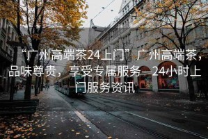 “廣州高端茶24上門”廣州高端茶，品味尊貴，享受專屬服務(wù)—24小時上門服務(wù)資訊