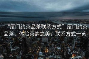 “廈門(mén)約茶品茶聯(lián)系方式”廈門(mén)約茶品茶，體驗(yàn)茶韻之美，聯(lián)系方式一覽